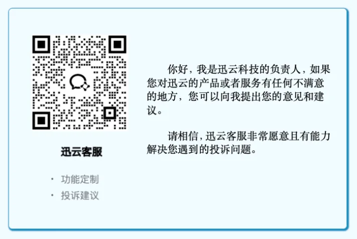 7. 如果客服人员以任何理由拒绝了您的退款诉求，或超出了24小时未给您完成退款的，您都可以直接向迅云加速公司的负责人进行投诉，迅云客服的邮箱是admin@xunyun.com，迅云客服的企业微信是：